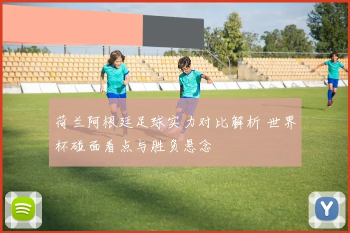 荷兰阿根廷足球实力对比解析 世界杯碰面看点与胜负悬念