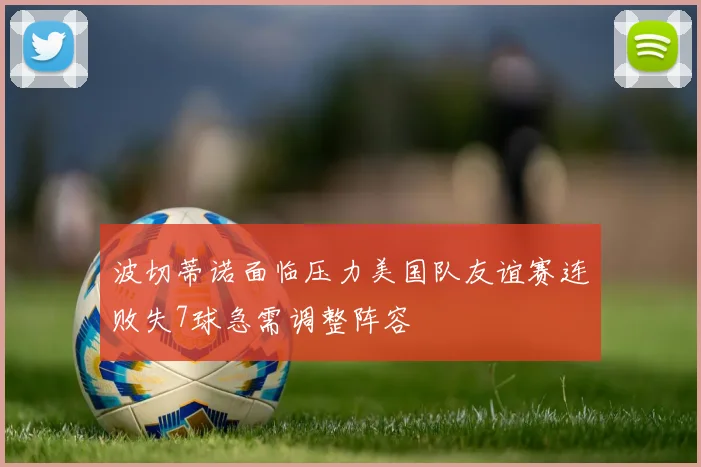 波切蒂诺面临压力美国队友谊赛连败失7球急需调整阵容