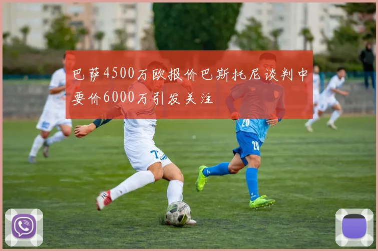 巴萨4500万欧报价巴斯托尼谈判中要价6000万引发关注