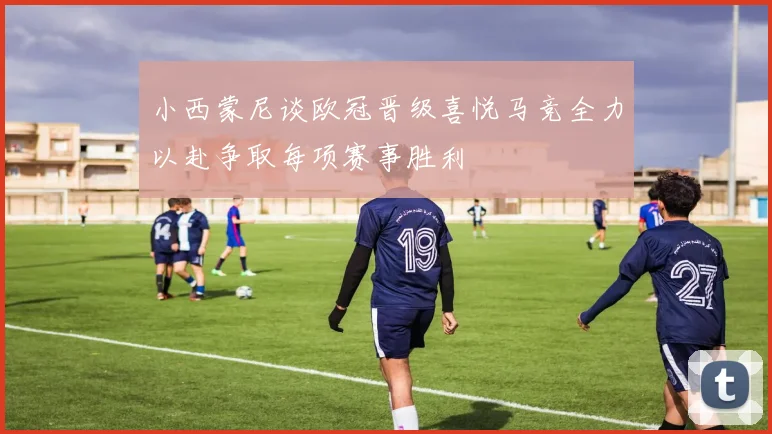 小西蒙尼谈欧冠晋级喜悦马竞全力以赴争取每项赛事胜利