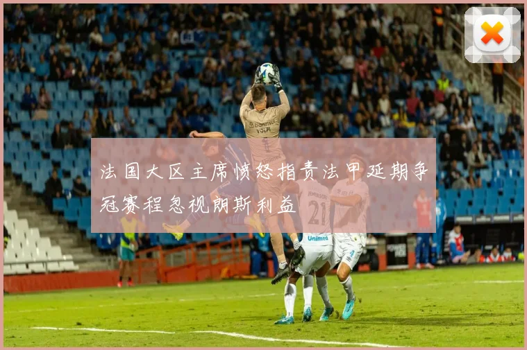 法国大区主席愤怒指责法甲延期争冠赛程忽视朗斯利益
