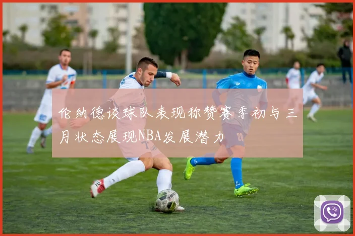 伦纳德谈球队表现称赞赛季初与三月状态展现NBA发展潜力