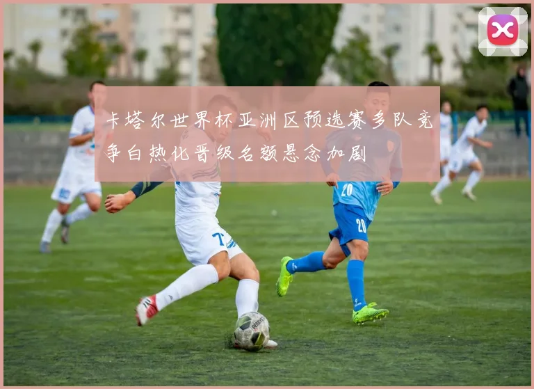 卡塔尔世界杯亚洲区预选赛多队竞争白热化晋级名额悬念加剧
