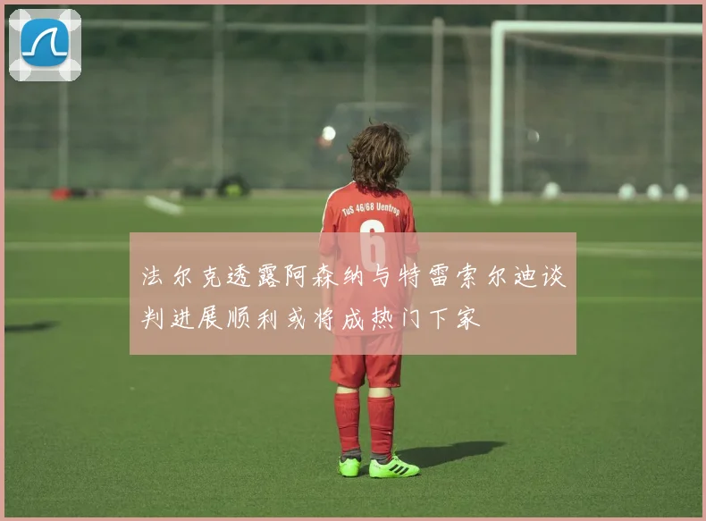 法尔克透露阿森纳与特雷索尔迪谈判进展顺利或将成热门下家