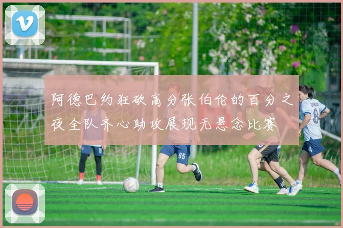 阿德巴约狂砍高分张伯伦的百分之夜全队齐心助攻展现无悬念比赛