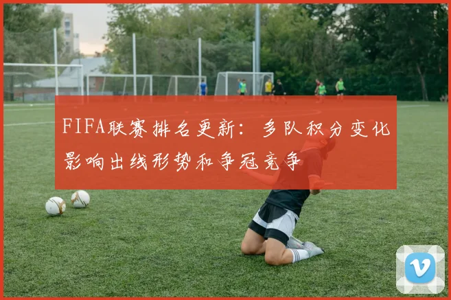 FIFA联赛排名更新：多队积分变化影响出线形势和争冠竞争