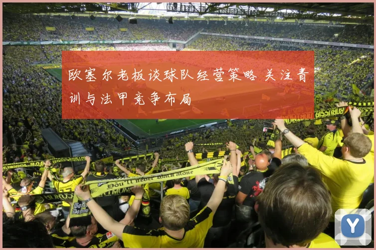 欧塞尔老板谈球队经营策略 关注青训与法甲竞争布局