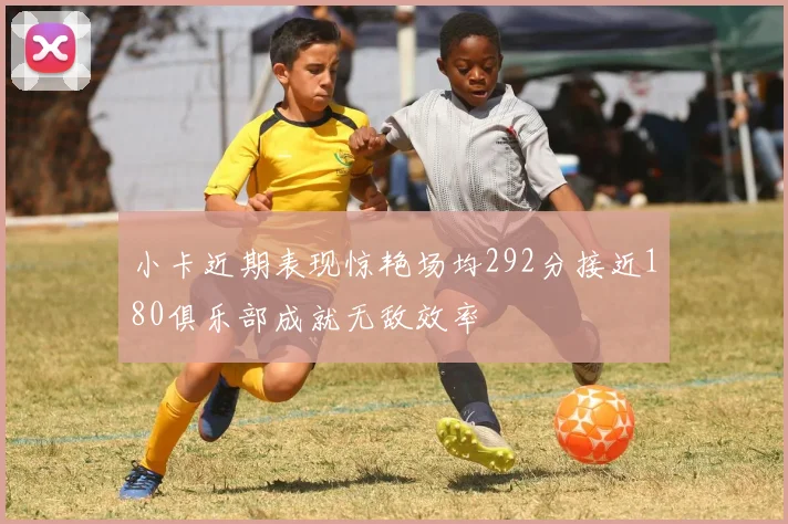 小卡近期表现惊艳场均292分接近180俱乐部成就无敌效率