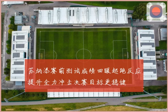 苏炳添赛前测试成绩回暖起跑反应提升全力冲击决赛目标更稳健